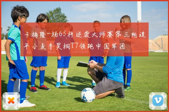卡梅隆-杨65杆逆袭大师赛第三轮追平小麦李昊桐T7领跑中国军团