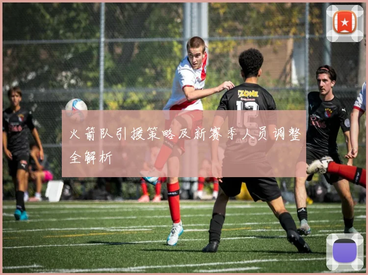 火箭队引援策略及新赛季人员调整全解析