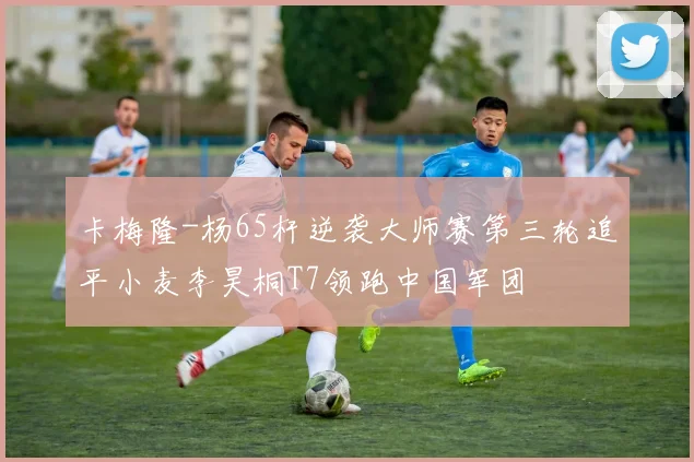 卡梅隆-杨65杆逆袭大师赛第三轮追平小麦李昊桐T7领跑中国军团